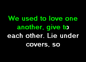 We used to love one
another, give to

each other. Lie under
covers, so