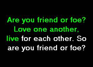 Are you friend or foe?
Love one another,
live for each other. So
are you friend or foe?