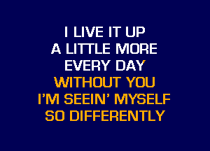 I LIVE IT UP
A LI'ITLE MORE
EVERY DAY
WITHOUT YOU
I'M SEEIN' MYSELF
SO DIFFERENTLY

g