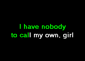 I have nobody

to call my own, girl