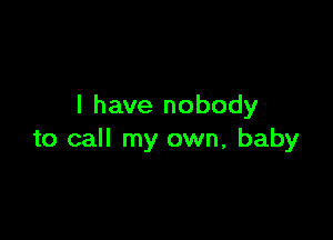 I have nobody

to call my own, baby