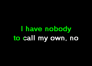 I have nobody

to call my own, no