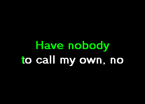 Have nobody

to call my own, no
