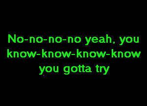 No-no-no-no yeah, you

know-know-know- know
you gotta try