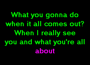 What you gonna do
when it all comes out?

When I really see
you and what you're all
about