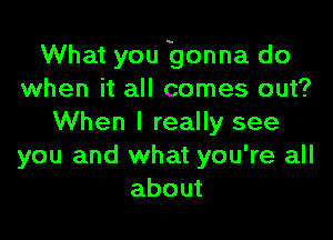 What you gonna do
when it all comes out?

When I really see
you and what you're all
about