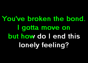 You've broken the bond.
I gotta move on

but how do I end this
lonely feeling?