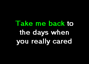 Take me back to

the days when
you really cared