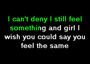 I can't deny I still feel
something and girl I

wish you could say you
feel the same