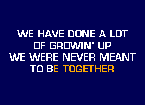 WE HAVE DONE A LOT
OF GROWIN' UP
WE WERE NEVER MEANT
TO BE TOGETHER