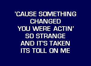 'CAUSE SOMETHING
CHANGED
YOU WERE ACTIN'
SO STRANGE
AND IT'S TAKEN
ITS TOLL ON ME

g