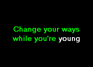 Change your ways

while you're young