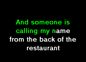 And someone is

calling my name
from the back of the
restaurant