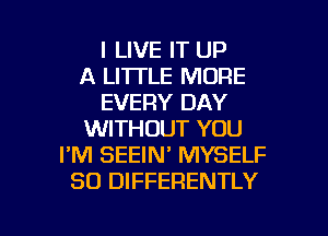 I LIVE IT UP
A LI'ITLE MORE
EVERY DAY
WITHOUT YOU
I'M SEEIN' MYSELF
SO DIFFERENTLY

g