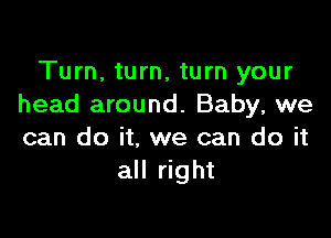 Turn, turn, turn your
head around. Baby, we

can do it, we can do it
all right