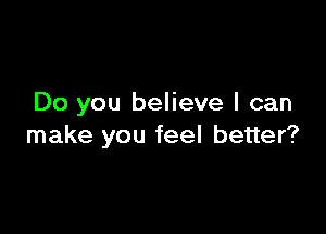 Do you believe I can

make you feel better?