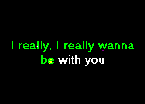 I really. I really wanna

be with you