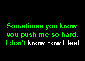 Sometimes you know,

you push me so hard,
I don't know how I feel