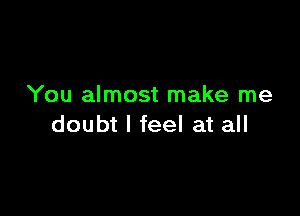 You almost make me

doubt I feel at all