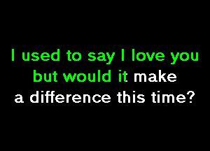 I used to say I love you

but would it make
a difference this time?