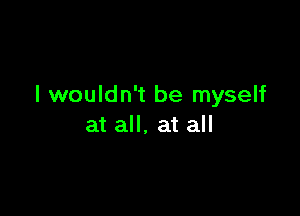 I wouldn't be myself

at all, at all