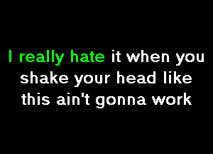 I really hate it when you

shake your head like
this ain't gonna work