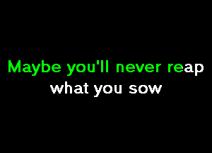 Maybe you'll never reap

what you sow