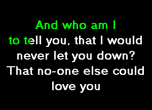 And who am I
to tell you, that I would

never let you down?
That no-one else could
love you