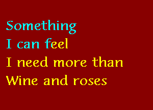 Something
I can feel

I need more than
Wine and roses