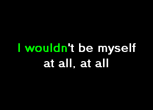 I wouldn't be myself

at all, at all