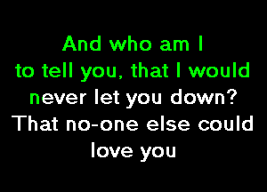 And who am I
to tell you, that I would

never let you down?
That no-one else could
love you