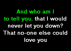 And who am I
to tell you, that I would

never let you down?
That no-one else could
love you