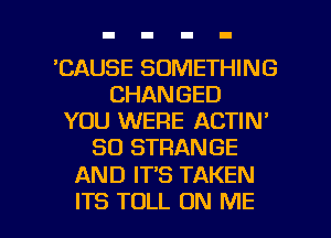 'CAUSE SOMETHING
CHANGED
YOU WERE ACTIN'
SO STRANGE

AND IT'S TAKEN

ITS TOLL ON ME I