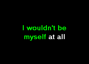 I wouldn't be

myself at all