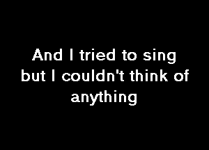 And I tried to sing

but I couldn't think of
anything