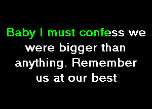 Baby I must confess we
were bigger than

anything. Remember
us at our best