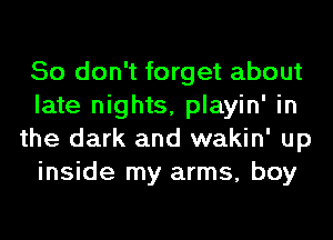 So don't forget about
late nights, playin' in
the dark and wakin' up
inside my arms, boy