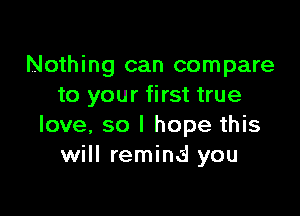 Nothing can compare
to your first true

love, so I hope this
will remind you
