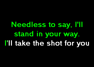 Needless to say, I'll

stand in your way.
I'll take the shot for you