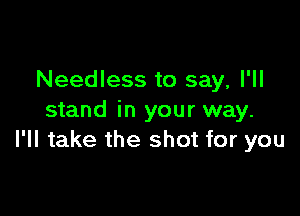 Needless to say, I'll

stand in your way.
I'll take the shot for you