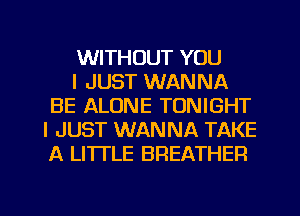 WITHOUT YOU

I JUST WANNA
BE ALONE TONIGHT
I JUST WANNA TAKE
A LITI'LE BREATHER