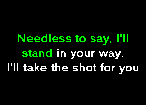 Needless to say, I'll

stand in your way.
I'll take the shot for you