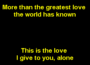 More than the greatest love
the world has known

This is the love
I give to you, alone
