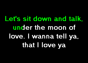 Let's sit down and talk,
under the moon of

love. I wanna tell ya,
that I love ya