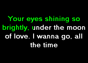 Your eyes shining so
brightly, under the moon

of love. I wanna go, all
the time