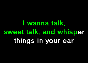 I wanna talk,

sweet talk. and whisper
things in your ear