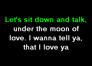 Let's sit down and talk,
under the moon of

love. I wanna tell ya,
that I love ya