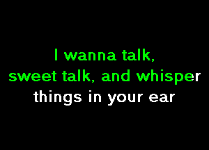 I wanna talk,

sweet talk. and whisper
things in your ear