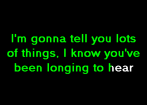 I'm gonna tell you lots

of things. I know you've
been longing to hear