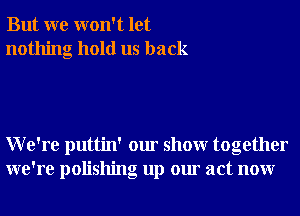 But we won't let
nothing hold us back

We're puttin' our showr together
we're polishng up our act nonr